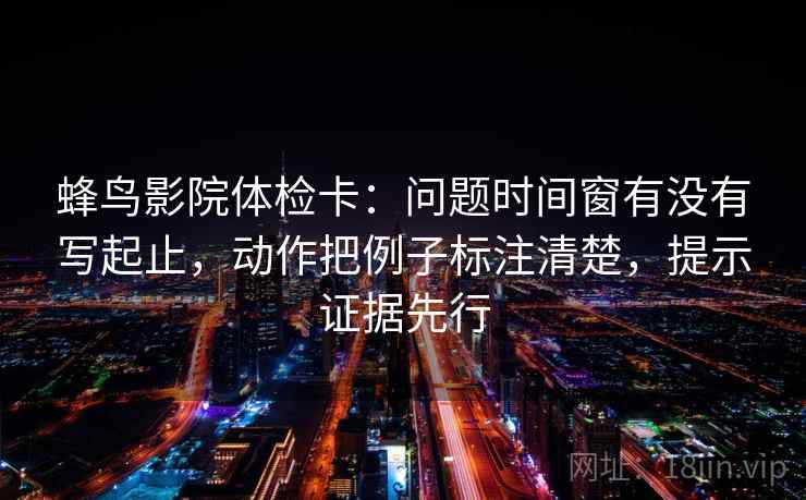 蜂鸟影院体检卡:问题时间窗有没有写起止,动作把例子标注清楚,提示证据先行 蜂鸟影院体检卡:问题时间窗有没有写起止,动作把例子标注清楚,提示证据先行