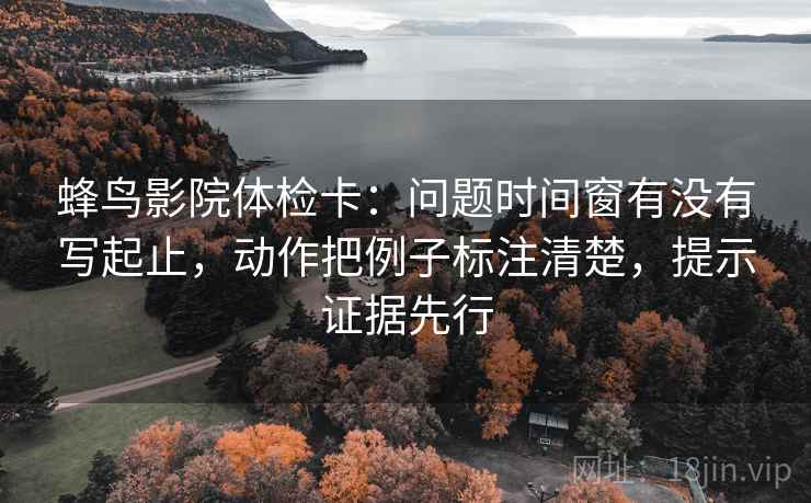 蜂鸟影院体检卡:问题时间窗有没有写起止,动作把例子标注清楚,提示证据先行 蜂鸟影院体检卡:问题时间窗有没有写起止,动作把例子标注清楚,提示证据先行