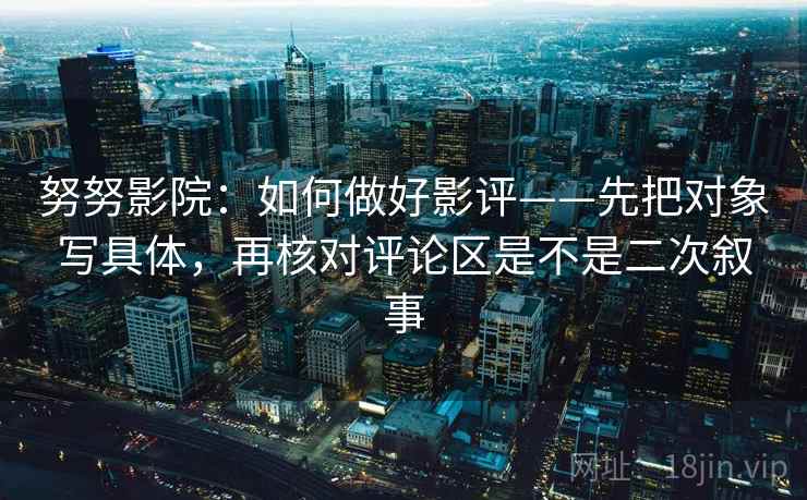 努努影院：如何做好影评——先把对象写具体，再核对评论区是不是二次叙事