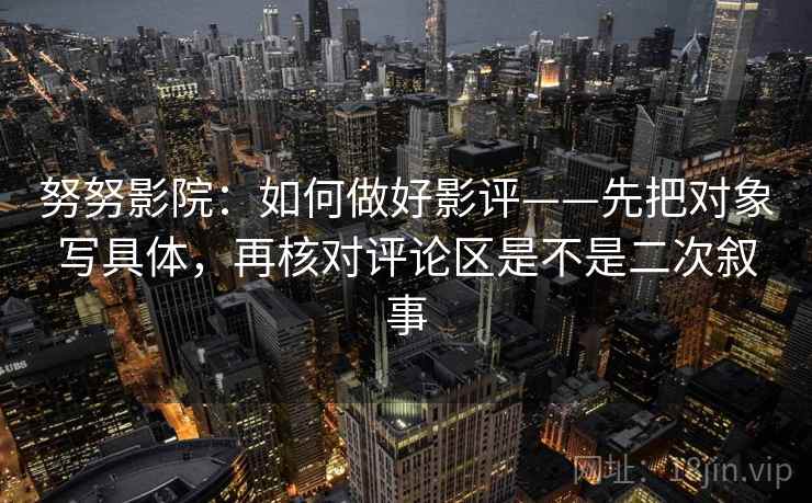 努努影院：如何做好影评——先把对象写具体，再核对评论区是不是二次叙事