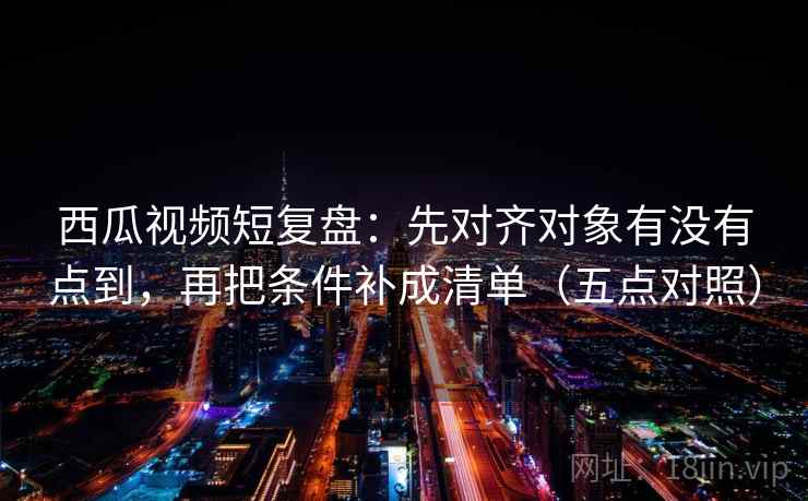 西瓜视频短复盘：先对齐对象有没有点到，再把条件补成清单（五点对照）