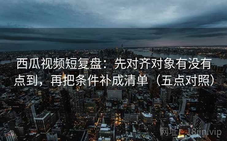 西瓜视频短复盘：先对齐对象有没有点到，再把条件补成清单（五点对照）