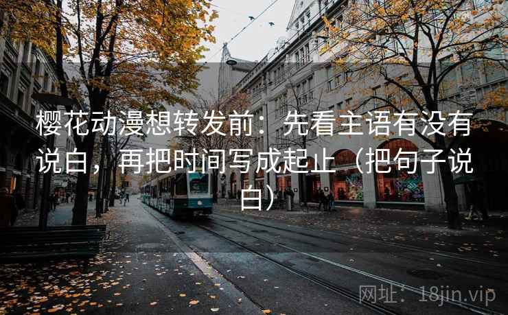 樱花动漫想转发前:先看主语有没有说白,再把时间写成起止(把句子说白) 樱花动漫想转发前:先看主语有没有说白,再把时间写成起止(把句子说白)