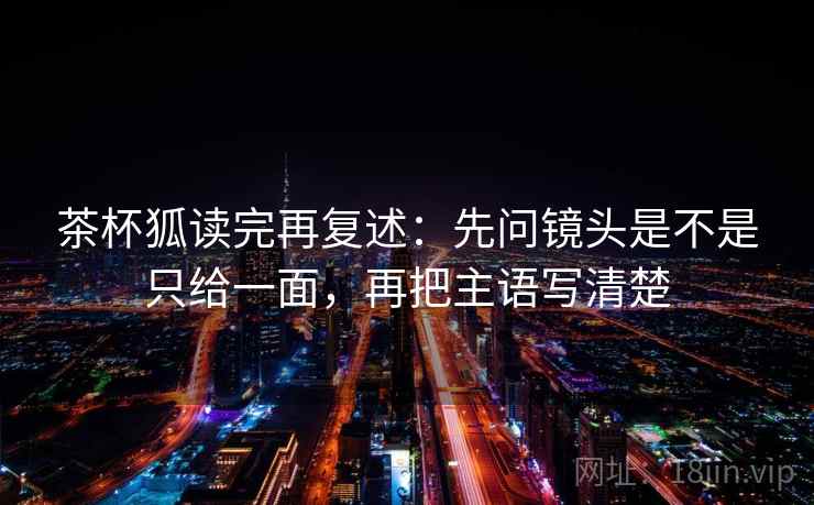 茶杯狐读完再复述：先问镜头是不是只给一面，再把主语写清楚
