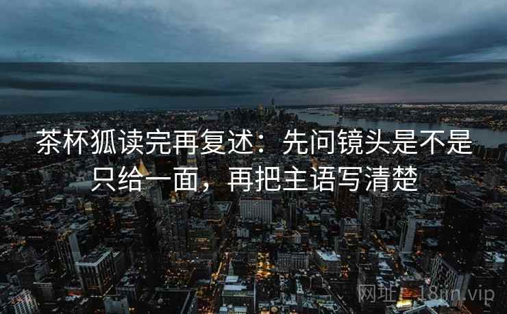 茶杯狐读完再复述：先问镜头是不是只给一面，再把主语写清楚
