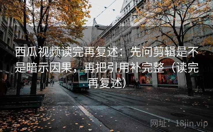 西瓜视频读完再复述：先问剪辑是不是暗示因果，再把引用补完整（读完再复述）