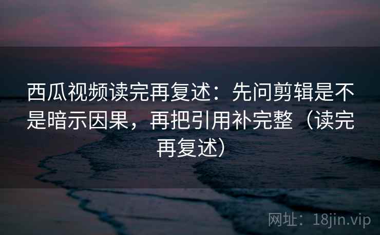 西瓜视频读完再复述：先问剪辑是不是暗示因果，再把引用补完整（读完再复述）