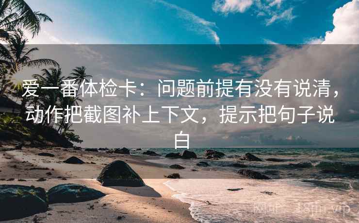 爱一番体检卡:问题前提有没有说清,动作把截图补上下文,提示把句子说白 爱一番体检卡:问题前提有没有说清,动作把截图补上下文,提示把句子说白