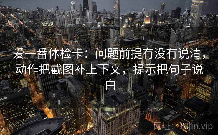 爱一番体检卡:问题前提有没有说清,动作把截图补上下文,提示把句子说白 爱一番体检卡:问题前提有没有说清,动作把截图补上下文,提示把句子说白