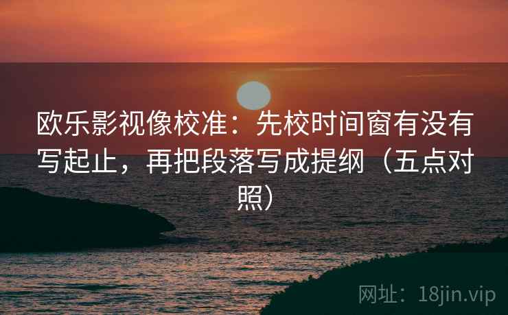 欧乐影视像校准:先校时间窗有没有写起止,再把段落写成提纲(五点对照) 欧乐影视像校准:先校时间窗有没有写起止,再把段落写成提纲(五点对照)