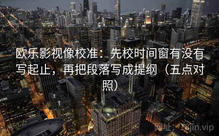 欧乐影视像校准:先校时间窗有没有写起止,再把段落写成提纲(五点对照) 欧乐影视像校准:先校时间窗有没有写起止,再把段落写成提纲(五点对照)