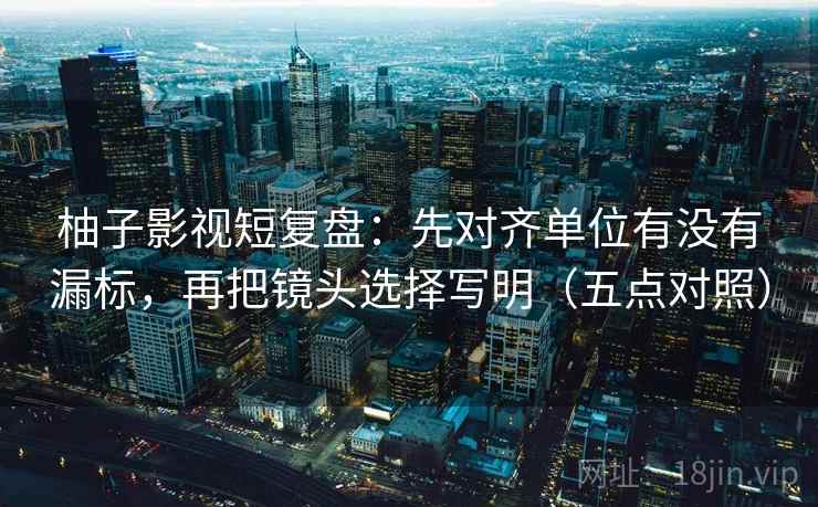 柚子影视短复盘:先对齐单位有没有漏标,再把镜头选择写明(五点对照) 柚子影视短复盘:先对齐单位有没有漏标,再把镜头选择写明(五点对照)