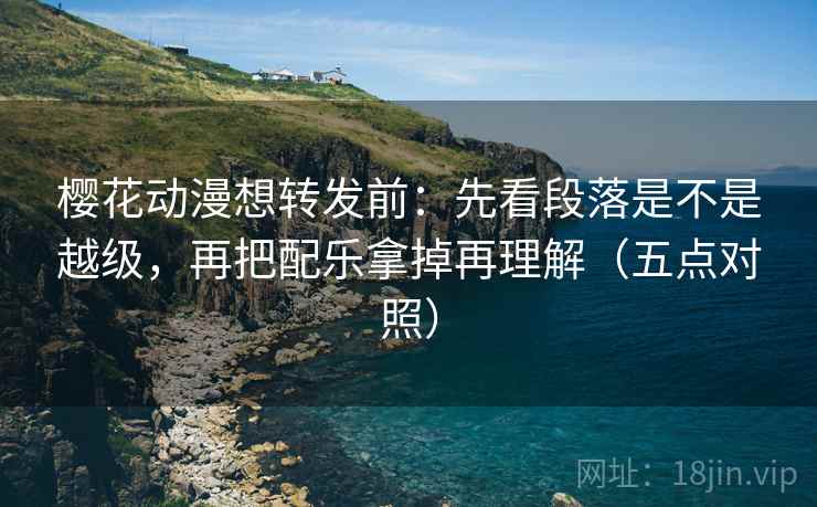 樱花动漫想转发前：先看段落是不是越级，再把配乐拿掉再理解（五点对照）