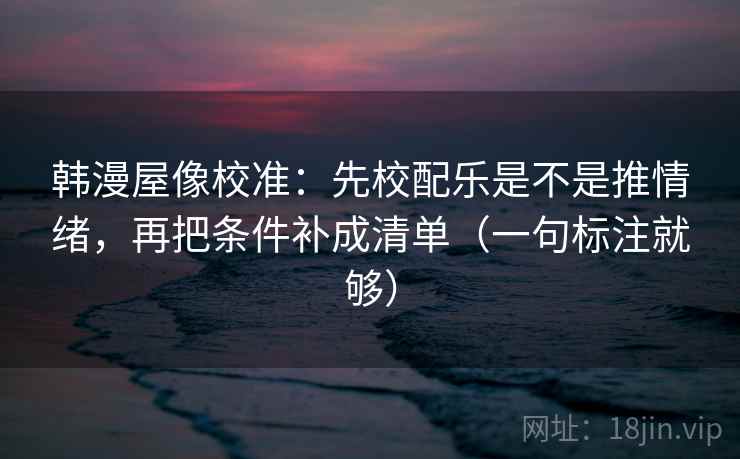 韩漫屋像校准：先校配乐是不是推情绪，再把条件补成清单（一句标注就够）