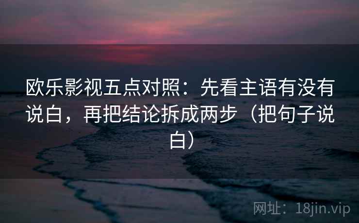 欧乐影视五点对照：先看主语有没有说白，再把结论拆成两步（把句子说白）