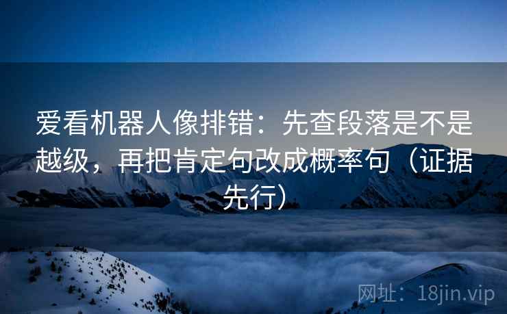 爱看机器人像排错:先查段落是不是越级,再把肯定句改成概率句(证据先行) 爱看机器人像排错:先查段落是不是越级,再把肯定句改成概率句(证据先行)
