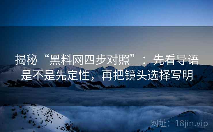 揭秘“黑料网四步对照”：先看导语是不是先定性，再把镜头选择写明