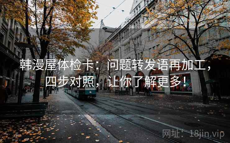 韩漫屋体检卡：问题转发语再加工，四步对照，让你了解更多！