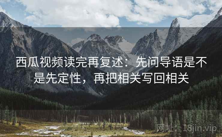 西瓜视频读完再复述：先问导语是不是先定性，再把相关写回相关