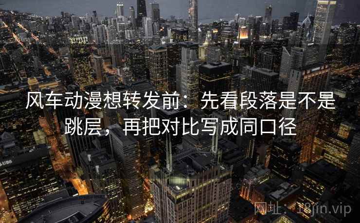风车动漫想转发前：先看段落是不是跳层，再把对比写成同口径