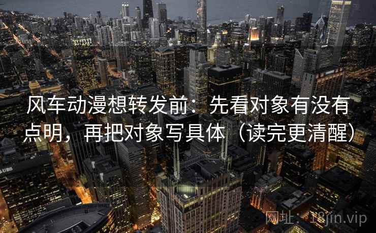 风车动漫想转发前：先看对象有没有点明，再把对象写具体（读完更清醒）