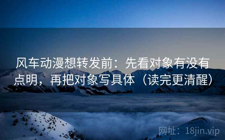 风车动漫想转发前：先看对象有没有点明，再把对象写具体（读完更清醒）