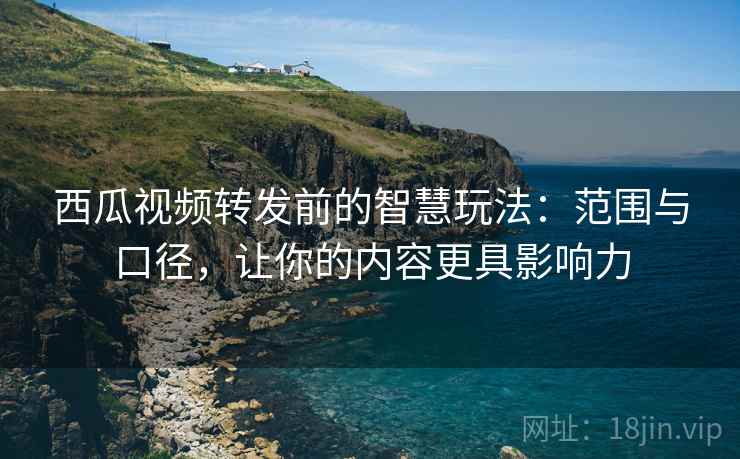 西瓜视频转发前的智慧玩法：范围与口径，让你的内容更具影响力