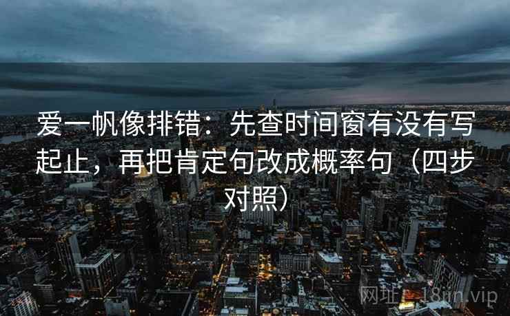 爱一帆像排错：先查时间窗有没有写起止，再把肯定句改成概率句（四步对照）