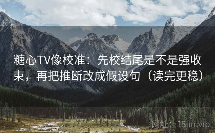 糖心TV像校准：先校结尾是不是强收束，再把推断改成假设句（读完更稳）