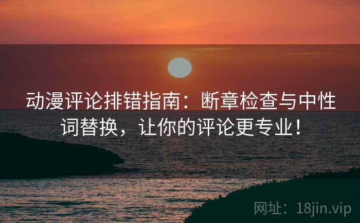 动漫评论排错指南：断章检查与中性词替换，让你的评论更专业！