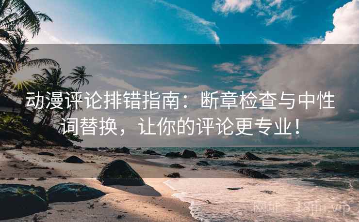 动漫评论排错指南：断章检查与中性词替换，让你的评论更专业！