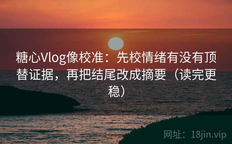 糖心Vlog像校准：先校情绪有没有顶替证据，再把结尾改成摘要（读完更稳）
