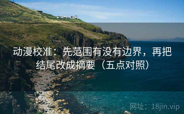 动漫校准：先范围有没有边界，再把结尾改成摘要（五点对照）