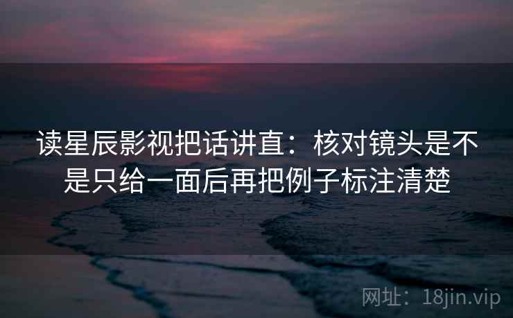 读星辰影视把话讲直：核对镜头是不是只给一面后再把例子标注清楚