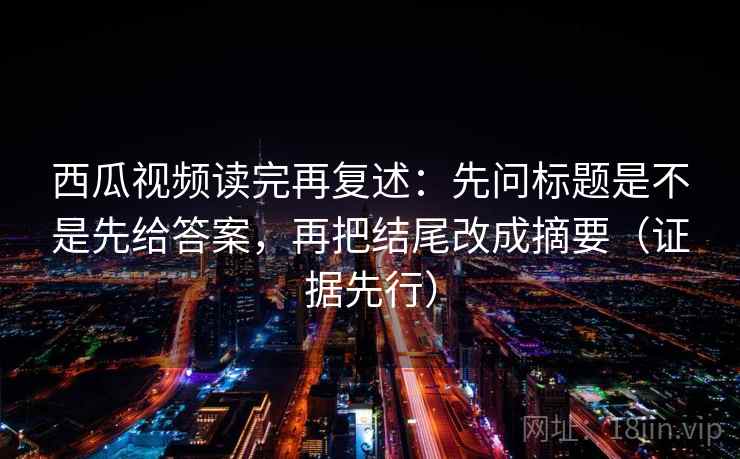 西瓜视频读完再复述：先问标题是不是先给答案，再把结尾改成摘要（证据先行）